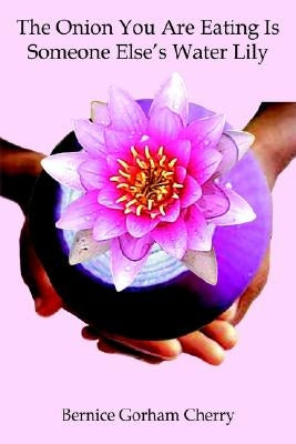 The Onion You Are Eating Is Someone Else's Water Lily by Cherry, Bernice Gorham