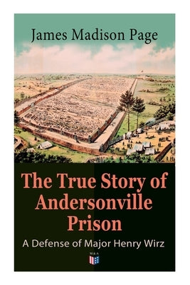 The True Story of Andersonville Prison: A Defense of Major Henry Wirz: The Prisoners and Their Keepers, Daily Life at Prison, Execution of the Raiders by Page, James