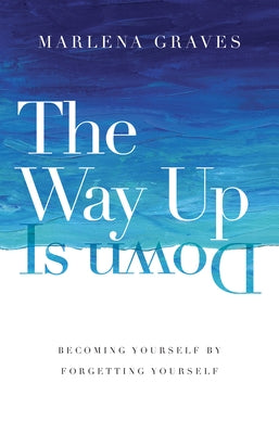 The Way Up Is Down: Becoming Yourself by Forgetting Yourself by Graves, Marlena