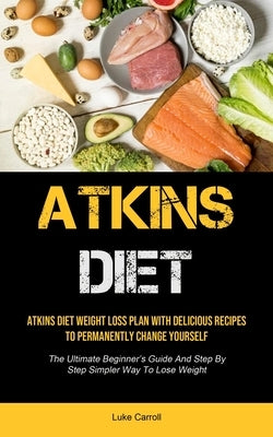 Atkins Diet: Atkins Diet Weight Loss Plan With Delicious Recipes To Permanently Change Yourself (The Ultimate Beginner's Guide And by Carroll, Luke