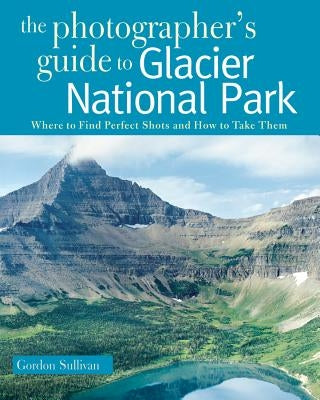The Photographer's Guide to Glacier National Park: Where to Find Perfect Shots and How to Take Them by Sullivan, Gordon