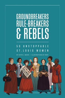 Groundbreakers, Rule-Breakers & Rebels: 50 Unstoppable St. Louis Women by Moon, Katie J.