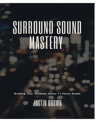 Surround Sound Mastery: 45 Steps to Building Your Ultimate Atmos 7.1 Music Studio by Brown, Justin