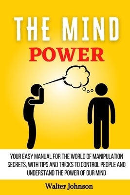 The Mind Power: Your Easy Manual For The World of Manipulation Secrets, With Tips and Tricks To Control People And Understand the Powe by Johnson, Walter