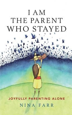 I am the Parent who Stayed: Joyfully parenting alone by Farr, Nina