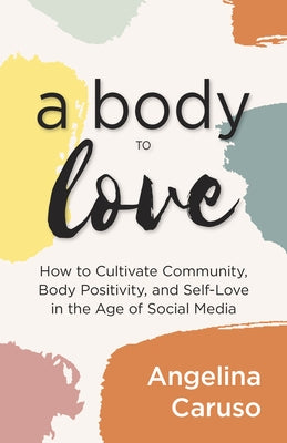 A Body to Love: Cultivate Community, Body Positivity, and Self-Love in the Age of Social Media by Caruso, Angelina