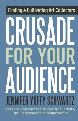 Crusade For Your Audience: Finding and Cultivating Art Collectors by Schwartz, Jennifer Yoffy