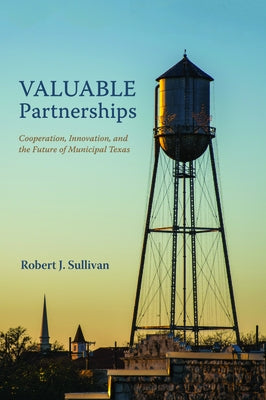 Valuable Partnerships: Cooperation, Innovation, and the Future of Municipal Texas by Sullivan, Robert J.