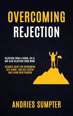 Overcoming Rejection: Rejection From A Crush, An Ex And Also Rejection From Work (Ultimate Guide For Overcoming Self-doubt, Low Self-esteem by Sumpter, Andries