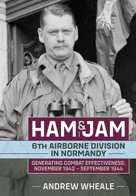 Ham & Jam: 6th Airborne Division in Normandy - Generating Combat Effectiveness: November 1942 - September 1944 by Wheale, Andrew