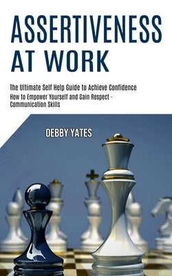 Assertiveness at Work: How to Empower Yourself and Gain Respect - Communication Skills (The Ultimate Self Help Guide to Achieve Confidence) by Yates, Debby