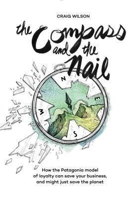 The Compass and the Nail: How the Patagonia Model of Loyalty Can Save Your Business, and Might Just Save the Planet by Wilson, Craig