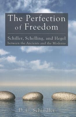 The Perfection of Freedom: Schiller, Schelling, and Hegel Between the Ancients and the Moderns by Schindler, D. C.