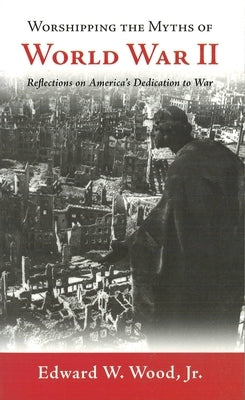 Worshipping the Myths of World War II: Reflections on America's Dedication to War by Wood, Edward W.