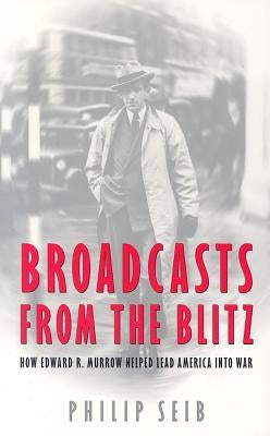 Broadcasts from the Blitz: How Edward R. Murrow Helped Lead America Into War by Seib, Phillip