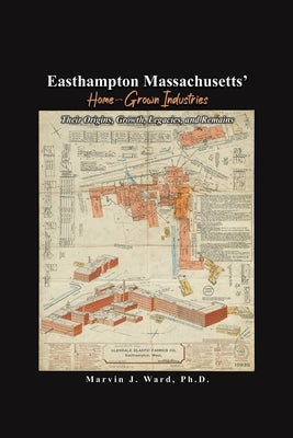 Easthampton Massachusetts' Home-Grown Industries: Their Origins, Growth, Legacies, and Remains by Ward, Marvin J.