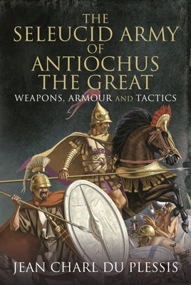 The Seleucid Army of Antiochus the Great: Weapons, Armour and Tactics by Charl Du Plessis, Jean