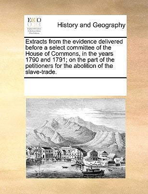 Extracts from the Evidence Delivered Before a Select Committee of the House of Commons, in the Years 1790 and 1791; On the Part of the Petitioners for by Multiple Contributors