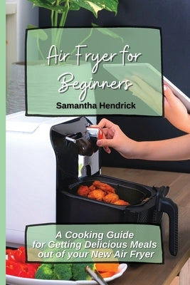 Air Fryer for Beginners: A Cooking Guide for Getting Delicious Meals out of your New Air Fryer by Hendrick, Samantha
