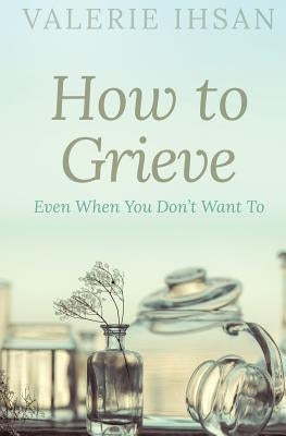 How to Grieve: Even when you don't want to by Ihsan, Valerie