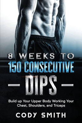 8 Weeks to 150 Consecutive Dips: Build up Your Upper Body Working Your Chest, Shoulders, and Triceps by Smith, Cody