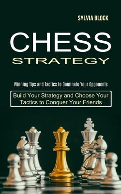 Chess Strategy: Build Your Strategy and Choose Your Tactics to Conquer Your Friends (Winning Tips and Tactics to Dominate Your Opponen by Block, Sylvia