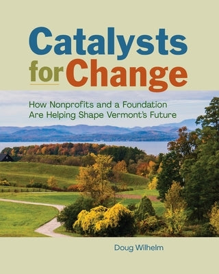 Catalysts for Change: How Nonprofits and a Foundation Are Helping Shape Vermont's Future by Wilhelm, Doug