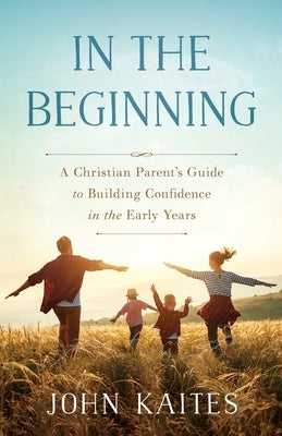 In the Beginning: A Christian Parent's Guide to Building Confidence in the Early Years by Kaites, John