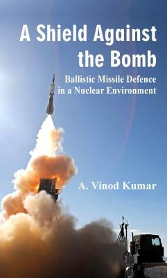 A Shield Against the Bomb: Ballistic Missile Defence in a Nuclear Environment by A. Vinod Kumar