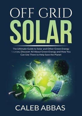 Off Grid Solar: The Ultimate Guide to Solar and Other Green Energy Sources, Discover All About Green Energy and How You Can Use Them t by Abbas, Caleb