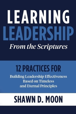Learning Leadership from the Scriptures: 12 Practices for Building Leadership Effectiveness Based on Timeless and Eternal Principles: 12 Practices for by Moon, Shawn