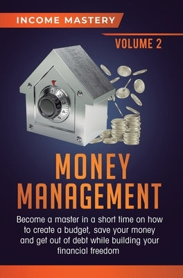 Money Management: Become a Master in a Short Time on How to Create a Budget, Save Your Money and Get Out of Debt while Building your Fin by Income Mastery