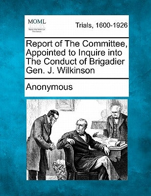Report of the Committee, Appointed to Inquire Into the Conduct of Brigadier Gen. J. Wilkinson by Anonymous