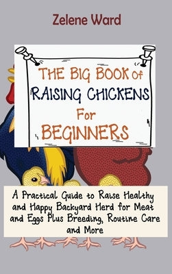 The Big Book of Raising Chickens for Beginners: A Practical Guide to Raise Healthy and Happy Backyard Herd for Meat and Eggs Plus Breeding, Routine Ca by Ward, Zelene