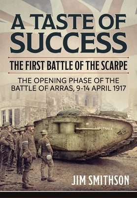 A Taste of Success: The First Battle of the Scarpe. the Opening Phase of the Battle of Arras 9-14 April 1917 by Smithson, Jim