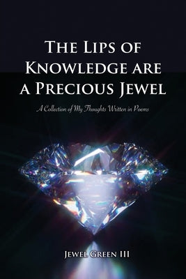 The Lips of Knowledge are a Precious Jewel: A Collection of My Thoughts Written in Poems by Green, Jewel, III