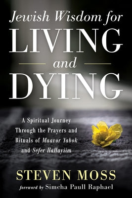 Jewish Wisdom for Living and Dying: A Spiritual Journey Through the Prayers and Rituals of Maavor Yabok and Sefer Hahayiim by Moss, Steven
