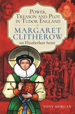 Power, Treason and Plot in Tudor England: Margaret Clitherow, an Elizabethan Saint by Morgan, Tony