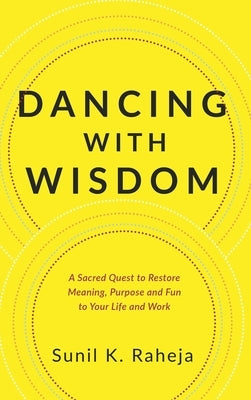 Dancing With Wisdom: A Sacred Quest to Restore Meaning, Purpose and Fun to Your Life and Work by Raheja, Sunil K.