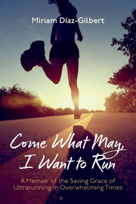 Come What May, I Want to Run: A Memoir of the Saving Grace of Ultrarunning in Overwhelming Times by D&#237;az-Gilbert, Miriam