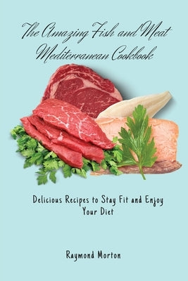 The Amazing Fish and Meat Mediterranean Cookbook: Delicious Recipes to Stay Fit and Enjoy Your Diet by Morton, Raymond