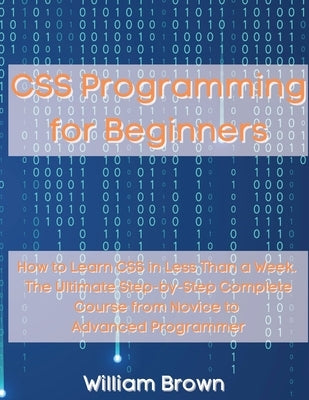 CSS Programming for Beginners: How to Learn CSS in Less Than a Week. The Ultimate Step-by-Step Complete Course from Novice to Advanced Programmer by Brown, William
