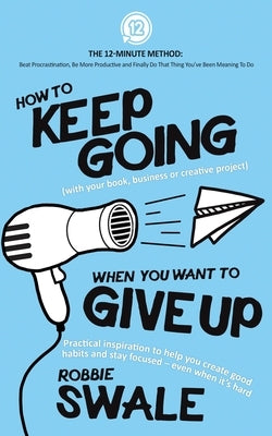 How to Keep Going (with your book, business or creative project) When You Want to Give Up: Practical inspiration to help you create good habits and st by Swale, Robbie