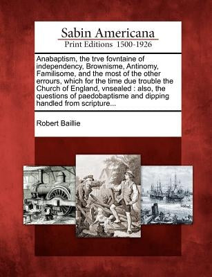 Anabaptism, the Trve Fovntaine of Independency, Brownisme, Antinomy, Familisome, and the Most of the Other Errours, Which for the Time Due Trouble the by Baillie, Robert