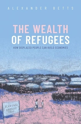 The Wealth of Refugees: How Displaced People Can Build Economies by Betts, Alexander