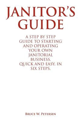 Janitor's Guide: A Step by Step Guide to Starting and Operating Your Own Janitorial Business, Quick and Easy, in Six Steps. by Petersen, Bruce W.