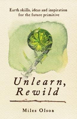 Unlearn, Rewild: Earth Skills, Ideas and Inspiration for the Future Primitive by Olson, Miles