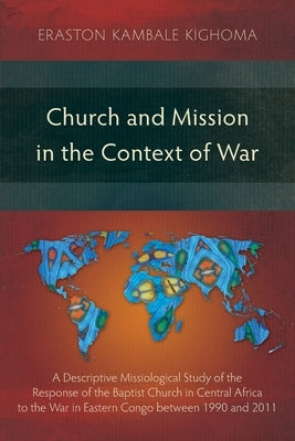 Church and Mission in the Context of War: A Descriptive Missiological Study of the Response of the Baptist Church in Central Africa to the War in East by Kighoma, Eraston Kambale