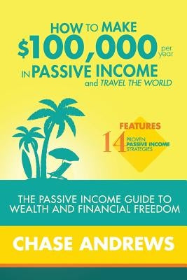 How to Make $100,000 per Year in Passive Income and Travel the World: The Passive Income Guide to Wealth and Financial Freedom - Features 14 Proven Pa by Andrews, Chase