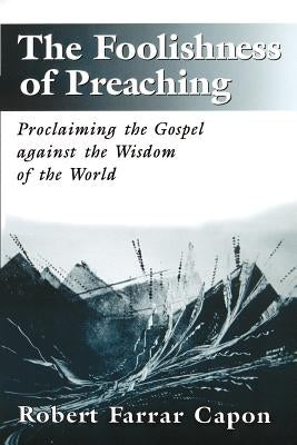 The Foolishness of Preaching: Proclaiming the Gospel Against the Wisdom of the World by Capon, Robert